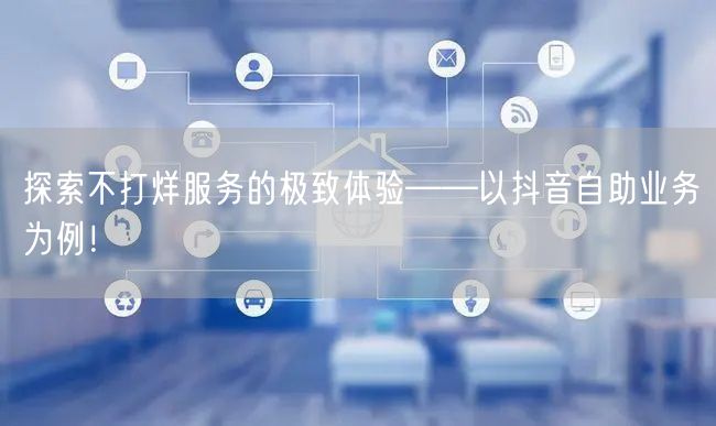 探索不打烊服务的极致体验——以抖音自助业务为例！