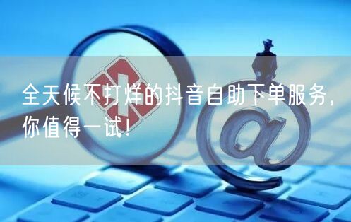 全天候不打烊的抖音自助下单服务，你值得一试！