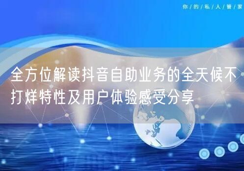 全方位解读抖音自助业务的全天候不打烊特性及用户体验感受分享