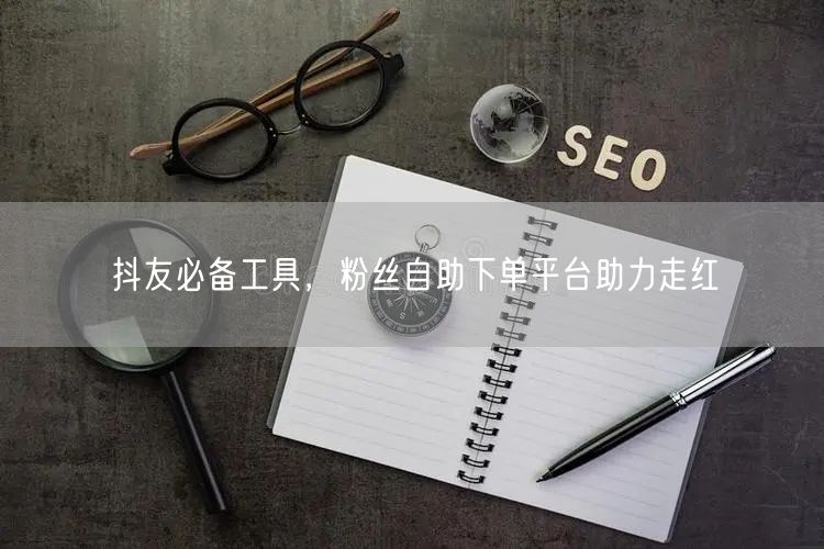 抖友必备工具，粉丝自助下单平台助力走红