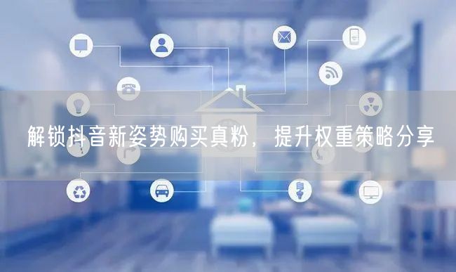 解锁抖音新姿势购买真粉，提升权重策略分享